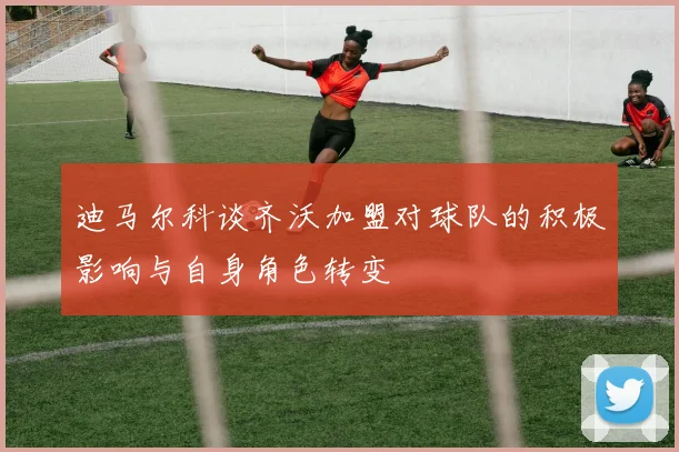 迪马尔科谈齐沃加盟对球队的积极影响与自身角色转变