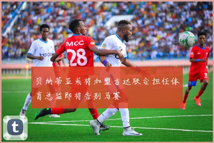 贝纳蒂亚或将加盟吉达联合担任体育总监即将告别马赛