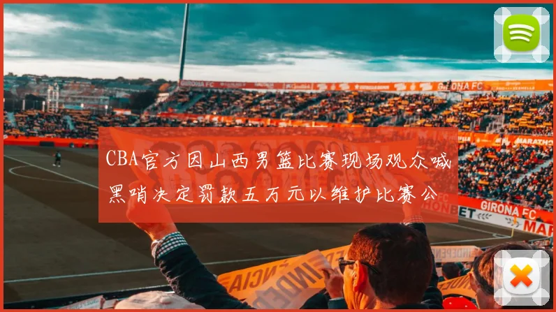 CBA官方因山西男篮比赛现场观众喊黑哨决定罚款五万元以维护比赛公正性