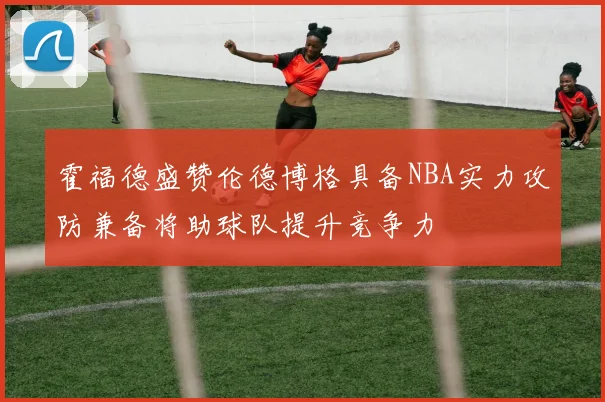 霍福德盛赞伦德博格具备NBA实力攻防兼备将助球队提升竞争力