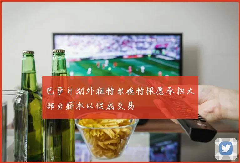 巴萨计划外租特尔施特根愿承担大部分薪水以促成交易