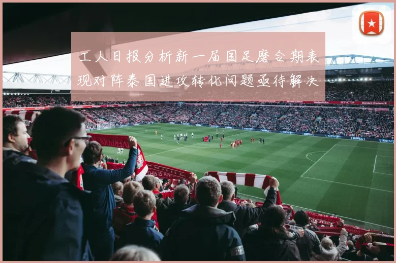 工人日报分析新一届国足磨合期表现对阵泰国进攻转化问题亟待解决