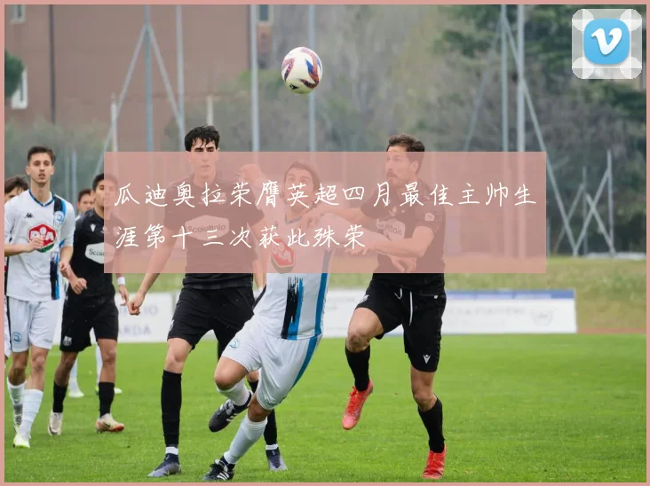 瓜迪奥拉荣膺英超四月最佳主帅生涯第十三次获此殊荣