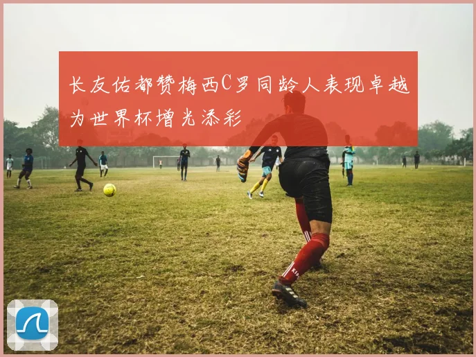 长友佑都赞梅西C罗同龄人表现卓越为世界杯增光添彩