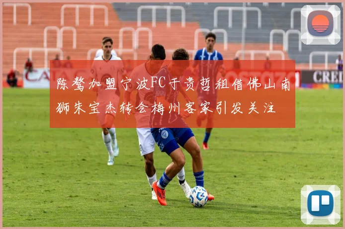 陈骜加盟宁波FC于贵哲租借佛山南狮朱宝杰转会梅州客家引发关注