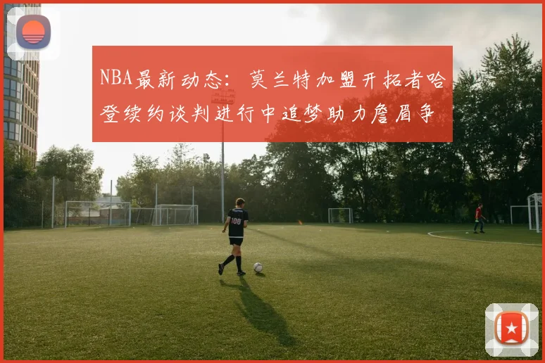 NBA最新动态：莫兰特加盟开拓者哈登续约谈判进行中追梦助力詹眉争冠