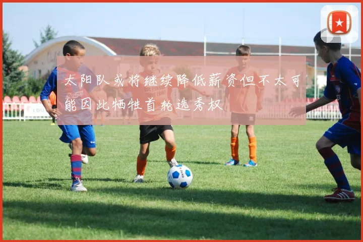 太阳队或将继续降低薪资但不太可能因此牺牲首轮选秀权