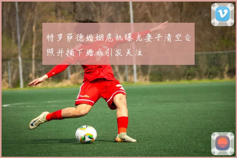 特罗萨德婚姻危机曝光妻子清空合照并摘下婚戒引发关注