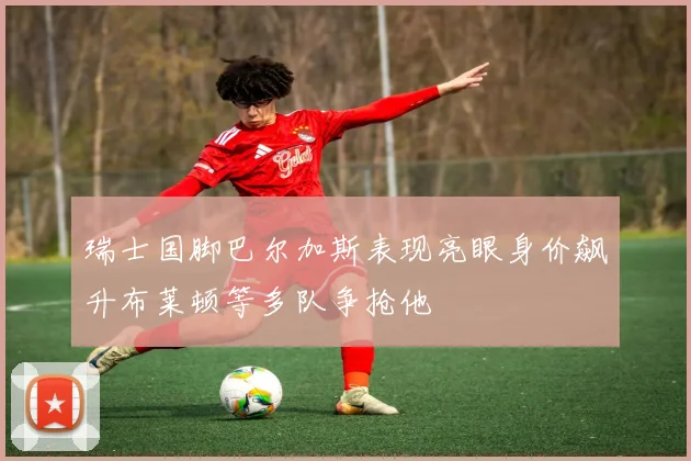 瑞士国脚巴尔加斯表现亮眼身价飙升布莱顿等多队争抢他