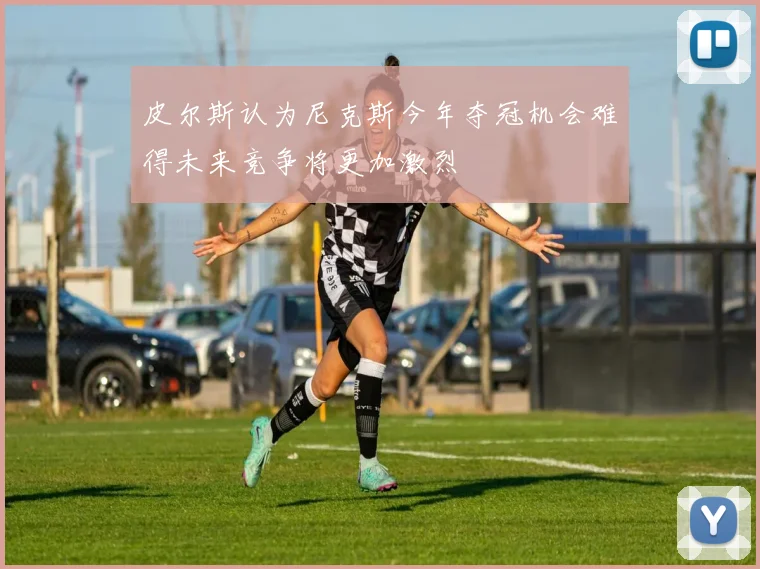 皮尔斯认为尼克斯今年夺冠机会难得未来竞争将更加激烈