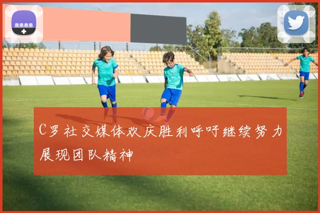 C罗社交媒体欢庆胜利呼吁继续努力展现团队精神