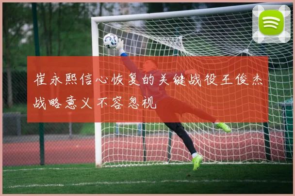 崔永熙信心恢复的关键战役王俊杰战略意义不容忽视