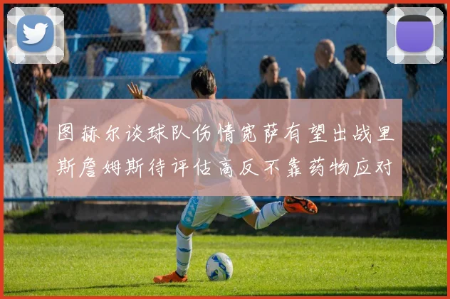 图赫尔谈球队伤情宽萨有望出战里斯詹姆斯待评估高反不靠药物应对