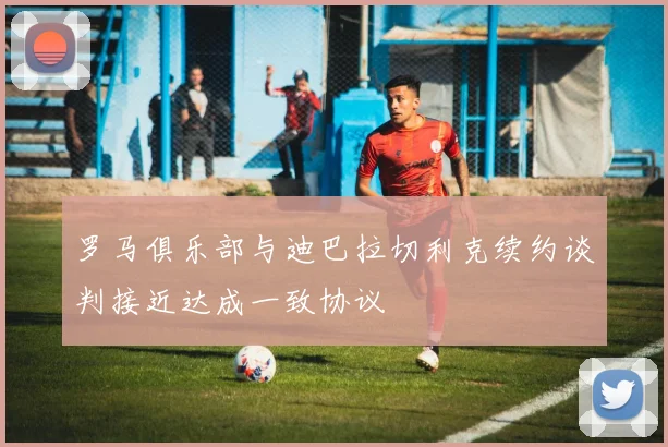 罗马俱乐部与迪巴拉切利克续约谈判接近达成一致协议