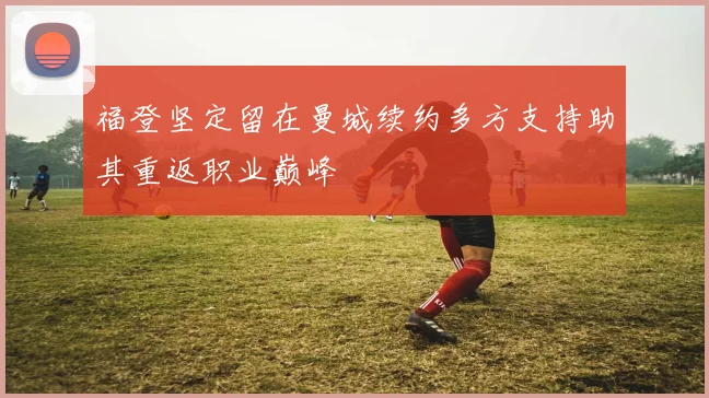 福登坚定留在曼城续约多方支持助其重返职业巅峰
