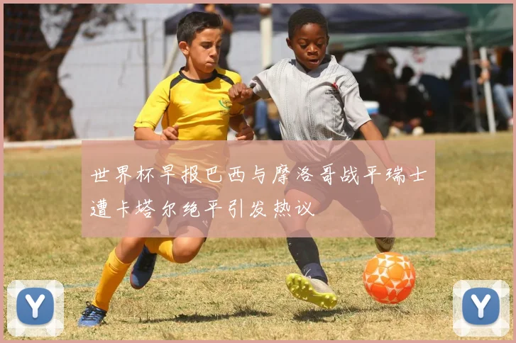 世界杯早报巴西与摩洛哥战平瑞士遭卡塔尔绝平引发热议