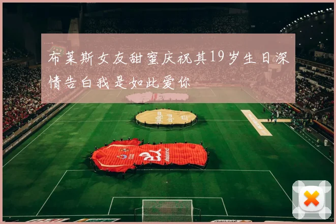 布莱斯女友甜蜜庆祝其19岁生日深情告白我是如此爱你