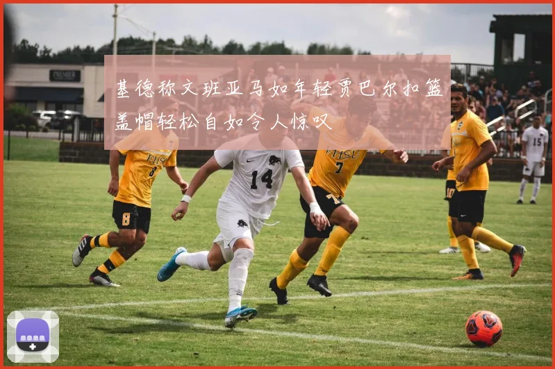 基德称文班亚马如年轻贾巴尔扣篮盖帽轻松自如令人惊叹