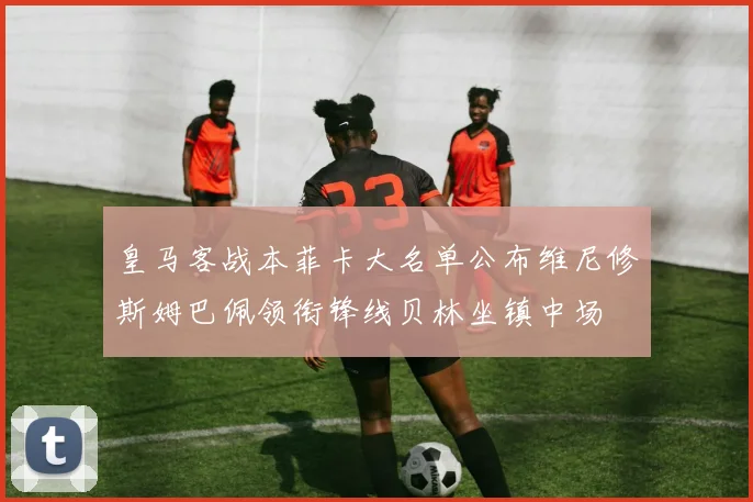 皇马客战本菲卡大名单公布维尼修斯姆巴佩领衔锋线贝林坐镇中场