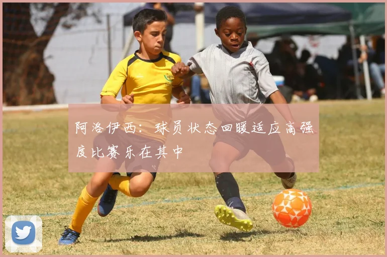 阿洛伊西：球员状态回暖适应高强度比赛乐在其中