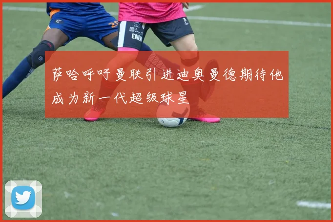 萨哈呼吁曼联引进迪奥曼德期待他成为新一代超级球星