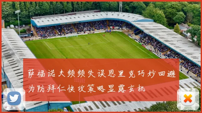 萨福诺夫频频失误恩里克巧妙回避为防拜仁快攻策略显露玄机