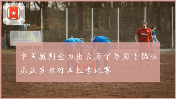 中国裁判全力出击马宁与周飞执法厄瓜多尔对库拉索比赛
