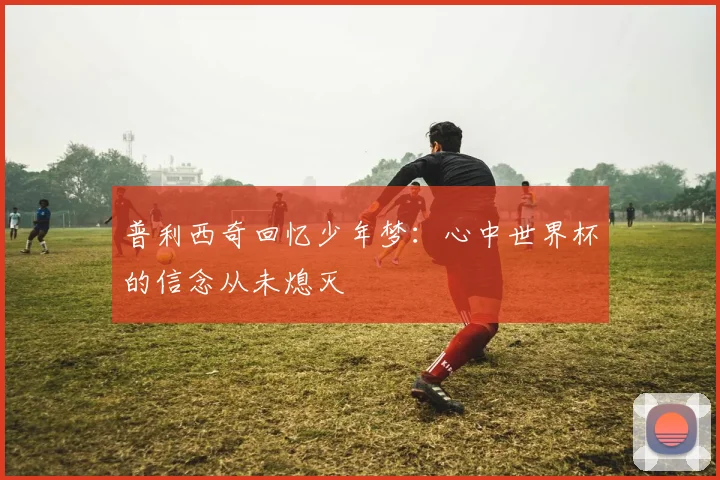 普利西奇回忆少年梦：心中世界杯的信念从未熄灭