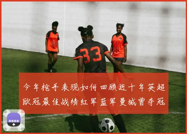 今年枪手表现如何回顾近十年英超欧冠最佳战绩红军蓝军曼城曾夺冠