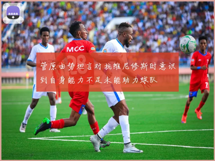 菅原由势坦言对抗维尼修斯时意识到自身能力不足未能助力球队