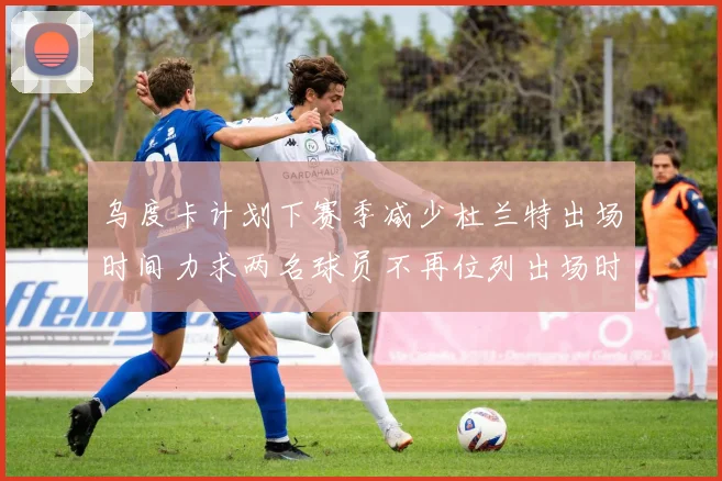 乌度卡计划下赛季减少杜兰特出场时间力求两名球员不再位列出场时间前五